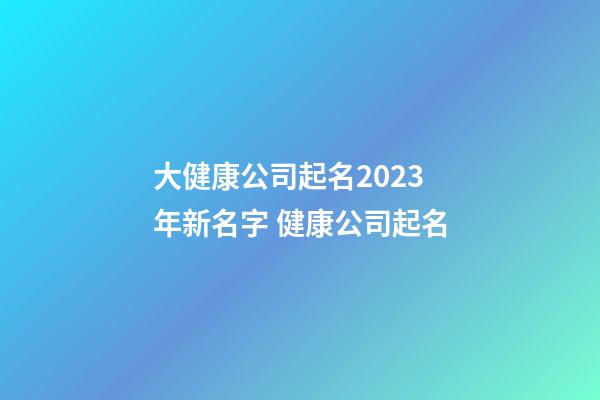 大健康公司起名2023年新名字 健康公司起名-第1張-公司起名-玄機派
